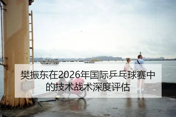 樊振东在2026年国际乒乓球赛中的技术战术深度评估