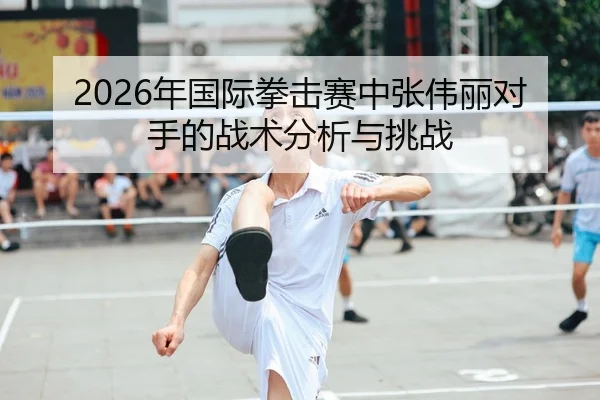 2026年国际拳击赛中张伟丽对手的战术分析与挑战