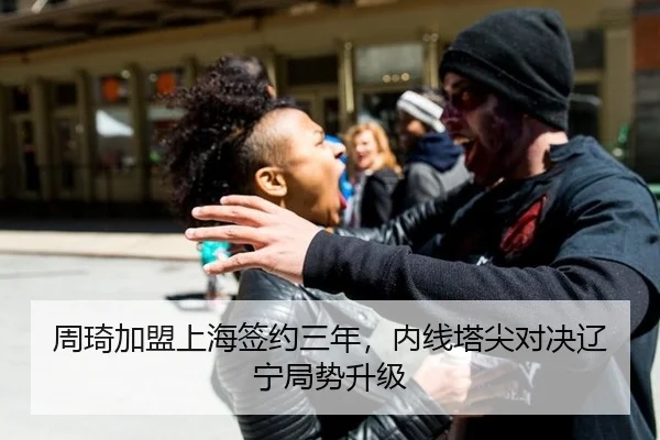 周琦加盟上海签约三年，内线塔尖对决辽宁局势升级